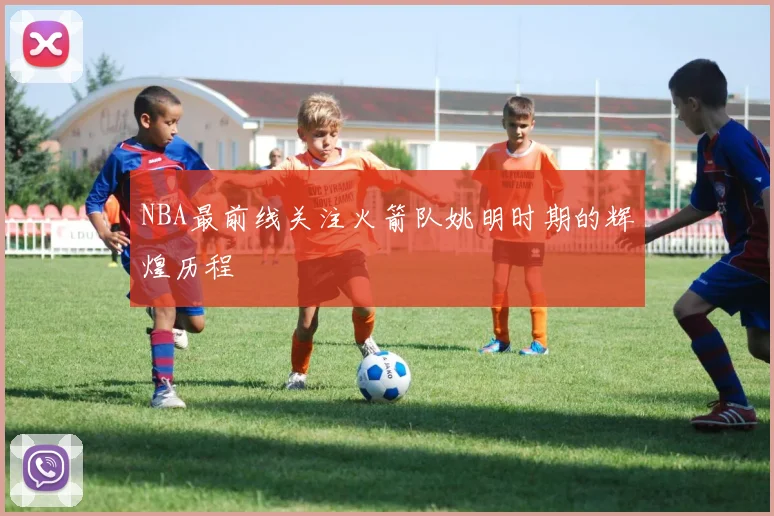 NBA最前线关注火箭队姚明时期的辉煌历程