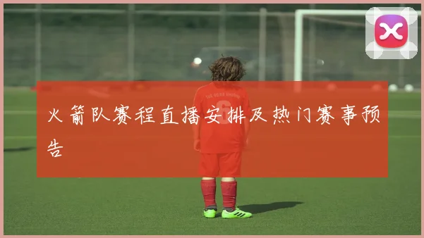 火箭队赛程直播安排及热门赛事预告