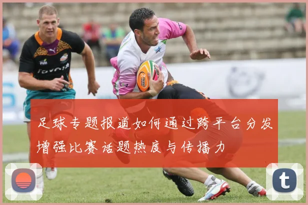 足球专题报道如何通过跨平台分发增强比赛话题热度与传播力