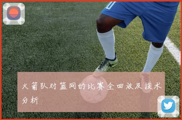 火箭队对篮网的比赛全回放及技术分析