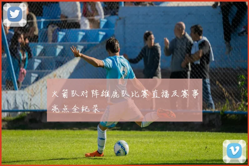 火箭队对阵雄鹿队比赛直播及赛事亮点全纪录